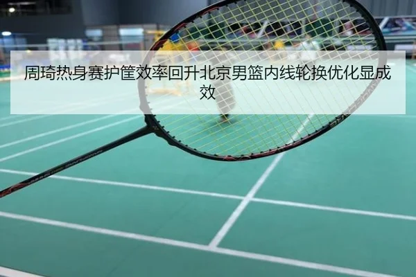 周琦热身赛护筐效率回升北京男篮内线轮换优化显成效