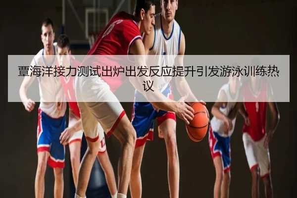 覃海洋接力测试出炉出发反应提升引发游泳训练热议