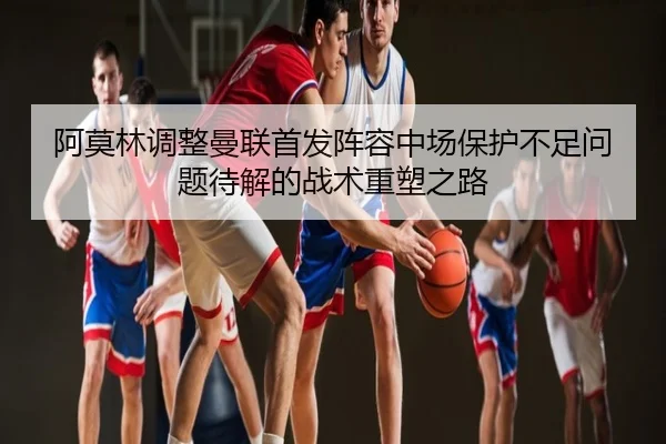 阿莫林调整曼联首发阵容中场保护不足问题待解的战术重塑之路