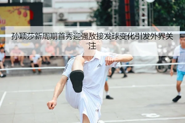 孙颖莎新周期首秀迎强敌接发球变化引发外界关注