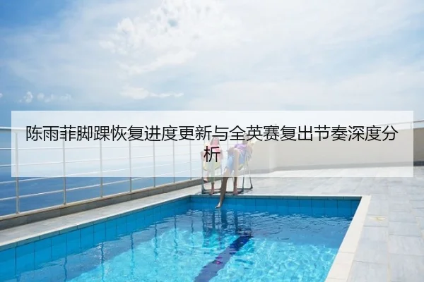 陈雨菲脚踝恢复进度更新与全英赛复出节奏深度分析